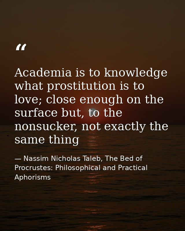 Academia is to knowledge what prostitution is to love; close enough on the surface but, to the nonsucker, not exactly th — Nassim Nicholas Taleb, The Bed of Procrustes: Philosophical and Practical Aphorisms
