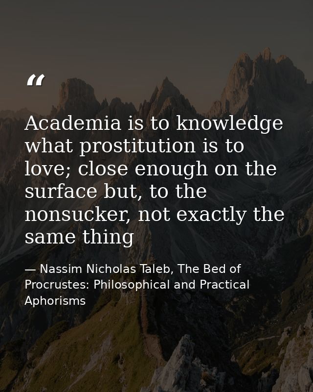 Academia is to knowledge what prostitution is to love; close enough on the surface but, to the nonsucker, not exactly th — Nassim Nicholas Taleb, The Bed of Procrustes: Philosophical and Practical Aphorisms