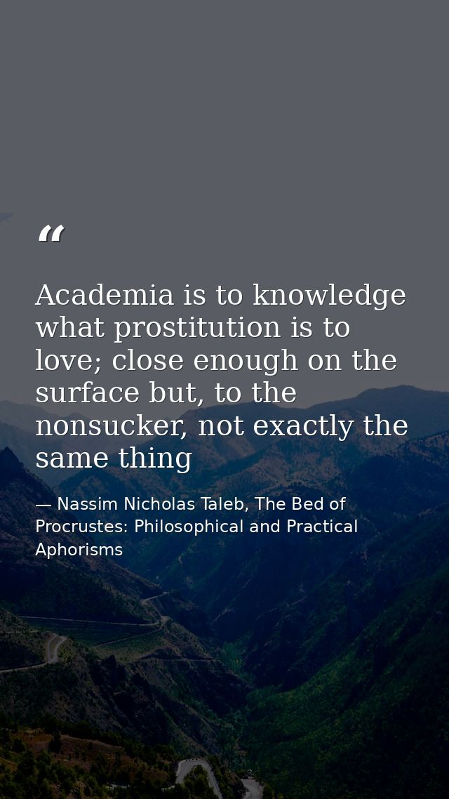 Academia is to knowledge what prostitution is to love; close enough on the surface but, to the nonsucker, not exactly th — Nassim Nicholas Taleb, The Bed of Procrustes: Philosophical and Practical Aphorisms