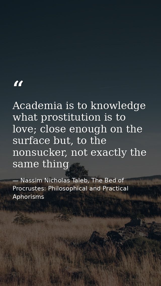 Academia is to knowledge what prostitution is to love; close enough on the surface but, to the nonsucker, not exactly th — Nassim Nicholas Taleb, The Bed of Procrustes: Philosophical and Practical Aphorisms