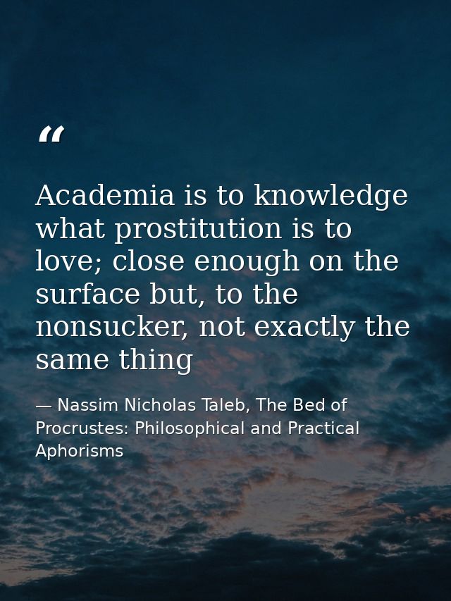 Academia is to knowledge what prostitution is to love; close enough on the surface but, to the nonsucker, not exactly th — Nassim Nicholas Taleb, The Bed of Procrustes: Philosophical and Practical Aphorisms