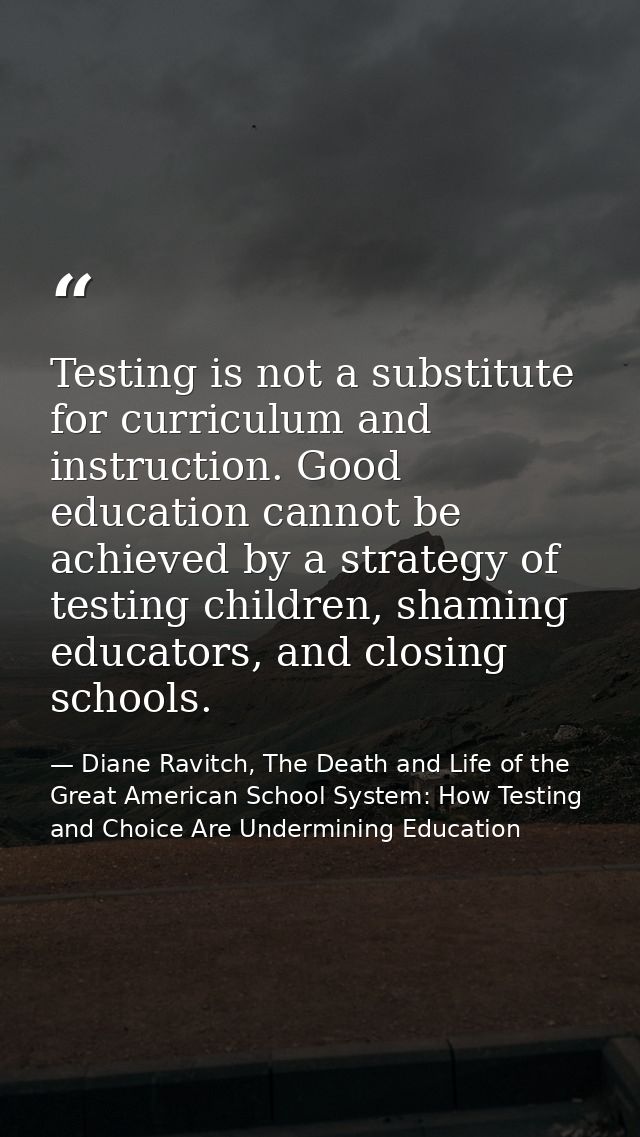 Testing is not a substitute for curriculum and instruction. Good education cannot be achieved by a strategy of testing c — Diane Ravitch, The Death and Life of the Great American School System: How Testing and Choice Are Undermining Education