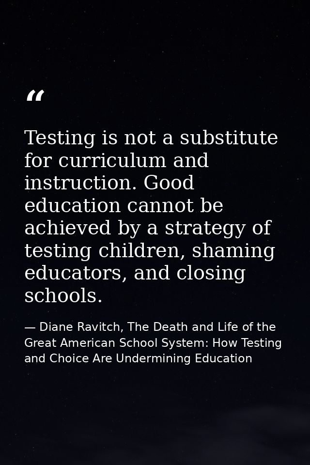 Testing is not a substitute for curriculum and instruction. Good education cannot be achieved by a strategy of testing c — Diane Ravitch, The Death and Life of the Great American School System: How Testing and Choice Are Undermining Education
