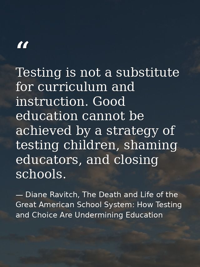 Testing is not a substitute for curriculum and instruction. Good education cannot be achieved by a strategy of testing c — Diane Ravitch, The Death and Life of the Great American School System: How Testing and Choice Are Undermining Education