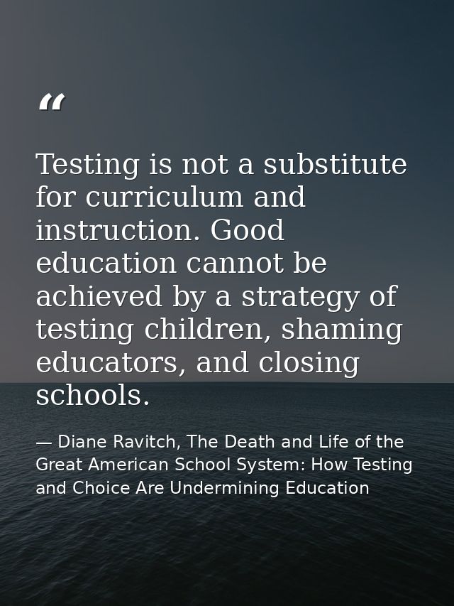 Testing is not a substitute for curriculum and instruction. Good education cannot be achieved by a strategy of testing c — Diane Ravitch, The Death and Life of the Great American School System: How Testing and Choice Are Undermining Education