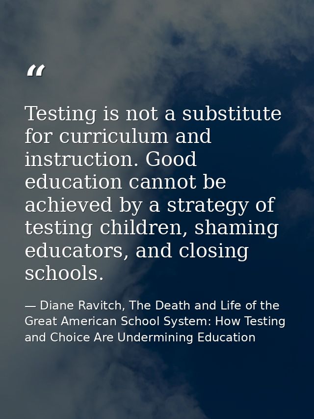 Testing is not a substitute for curriculum and instruction. Good education cannot be achieved by a strategy of testing c — Diane Ravitch, The Death and Life of the Great American School System: How Testing and Choice Are Undermining Education
