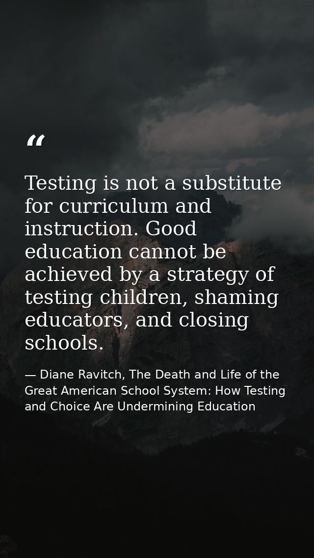 Testing is not a substitute for curriculum and instruction. Good education cannot be achieved by a strategy of testing c — Diane Ravitch, The Death and Life of the Great American School System: How Testing and Choice Are Undermining Education