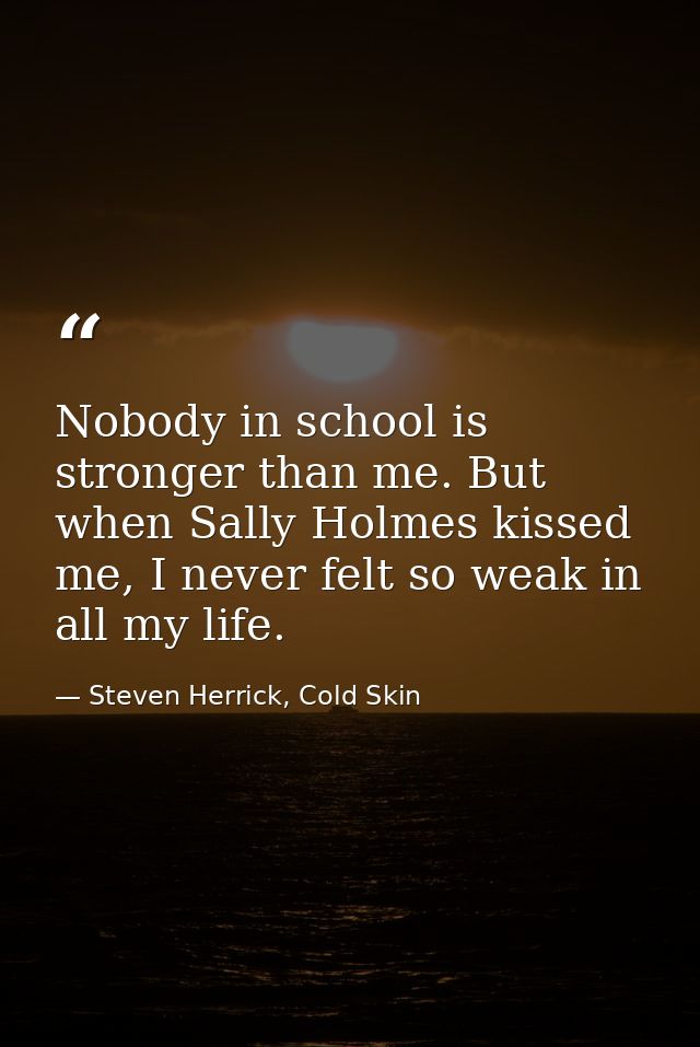 Nobody in school is stronger than me. But when Sally Holmes kissed me, I never felt so weak in all my life. — Steven Herrick, Cold Skin