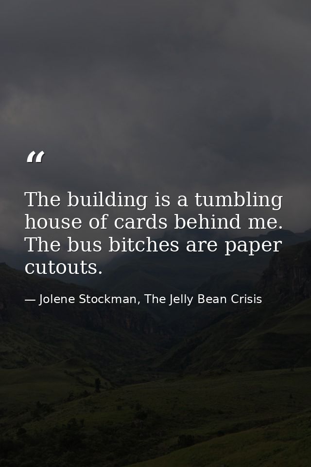 The building is a tumbling house of cards behind me. The bus bitches are paper cutouts. — Jolene Stockman, The Jelly Bean Crisis