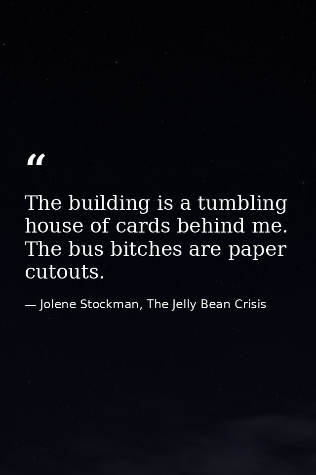 The building is a tumbling house of cards behind me. The bus bitches are paper cutouts. — Jolene Stockman, The Jelly Bean Crisis