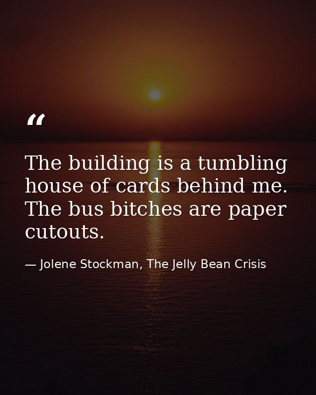 The building is a tumbling house of cards behind me. The bus bitches are paper cutouts. — Jolene Stockman, The Jelly Bean Crisis
