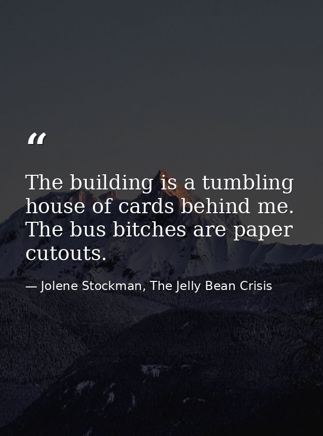 The building is a tumbling house of cards behind me. The bus bitches are paper cutouts. — Jolene Stockman, The Jelly Bean Crisis