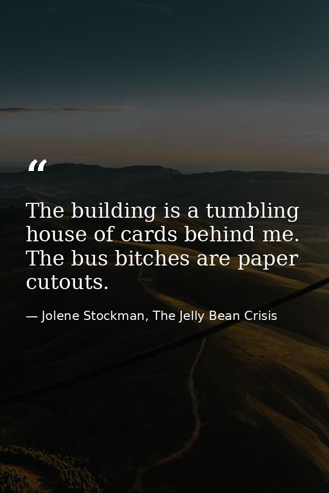The building is a tumbling house of cards behind me. The bus bitches are paper cutouts. — Jolene Stockman, The Jelly Bean Crisis