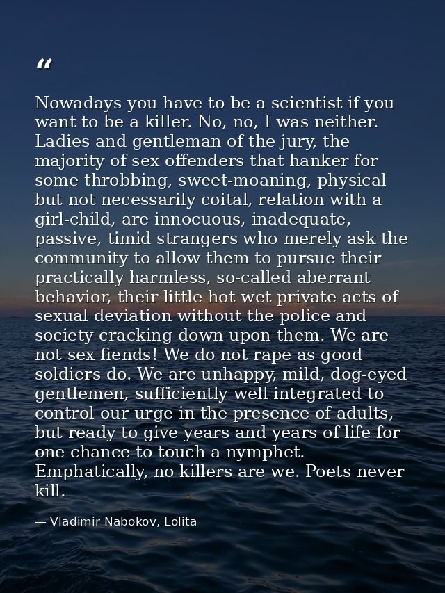 Nowadays you have to be a scientist if you want to be a killer. No, no, I was neither. Ladies and gentleman of the jury, — Vladimir Nabokov, Lolita