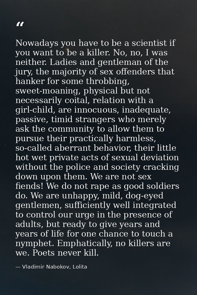 Nowadays you have to be a scientist if you want to be a killer. No, no, I was neither. Ladies and gentleman of the jury, — Vladimir Nabokov, Lolita