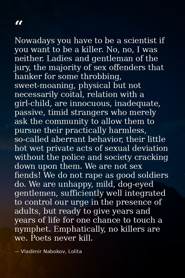 Nowadays you have to be a scientist if you want to be a killer. No, no, I was neither. Ladies and gentleman of the jury, — Vladimir Nabokov, Lolita