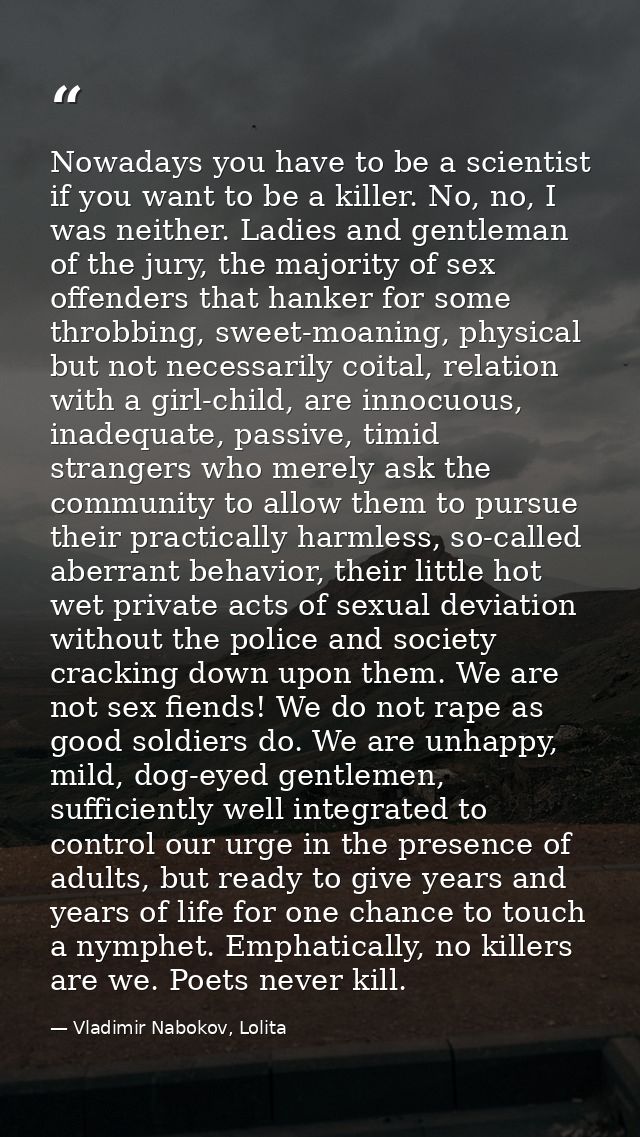 Nowadays you have to be a scientist if you want to be a killer. No, no, I was neither. Ladies and gentleman of the jury, — Vladimir Nabokov, Lolita