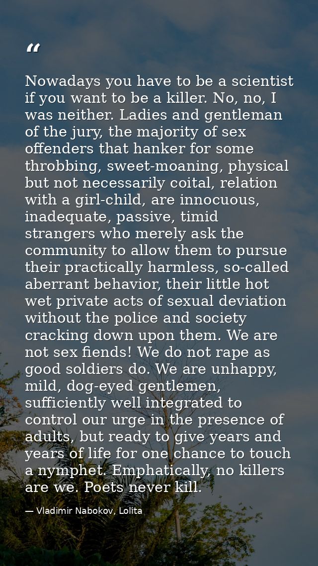 Nowadays you have to be a scientist if you want to be a killer. No, no, I was neither. Ladies and gentleman of the jury, — Vladimir Nabokov, Lolita