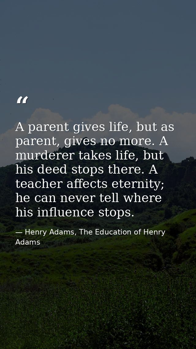 A parent gives life, but as parent, gives no more. A murderer takes life, but his deed stops there. A teacher affects et — Henry Adams, The Education of Henry Adams