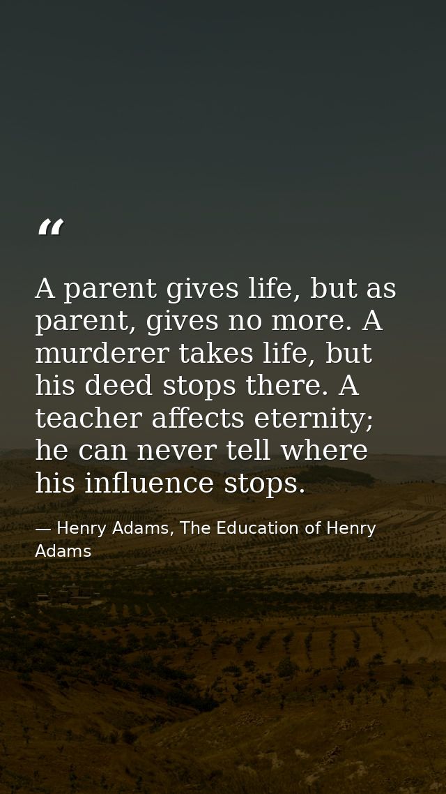 A parent gives life, but as parent, gives no more. A murderer takes life, but his deed stops there. A teacher affects et — Henry Adams, The Education of Henry Adams