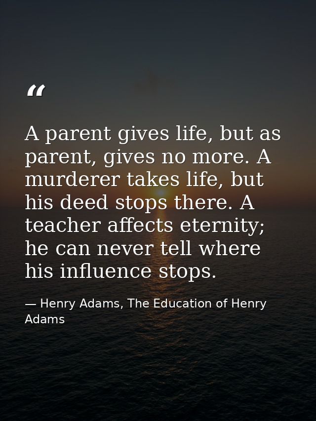 A parent gives life, but as parent, gives no more. A murderer takes life, but his deed stops there. A teacher affects et — Henry Adams, The Education of Henry Adams