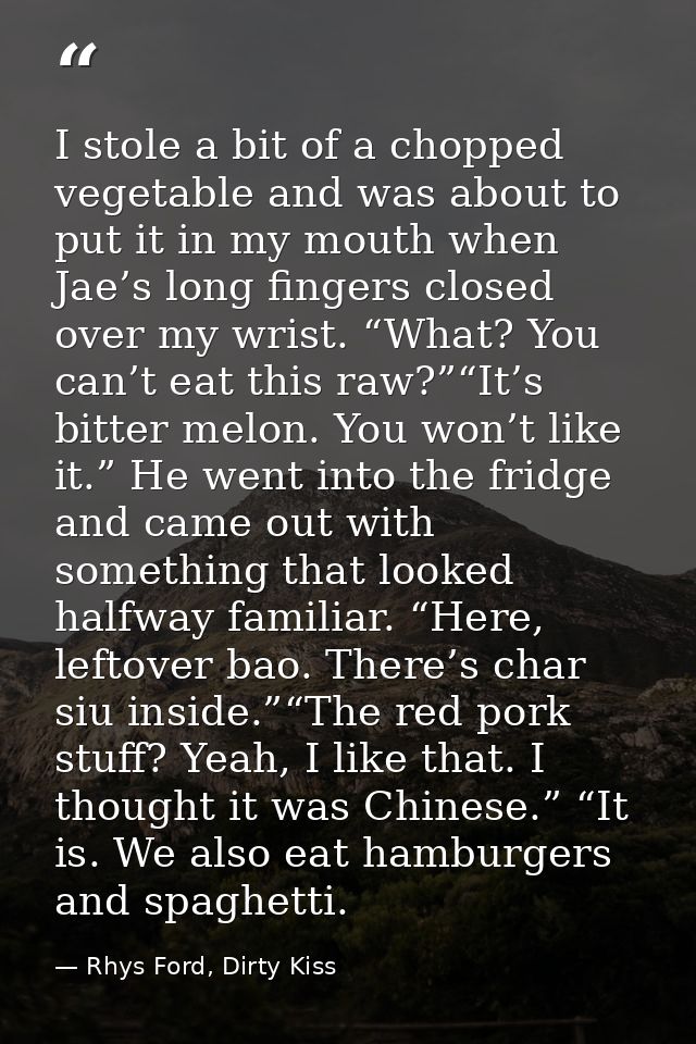 I stole a bit of a chopped vegetable and was about to put it in my mouth when Jae’s long fingers closed over my wrist. “ — Rhys Ford, Dirty Kiss