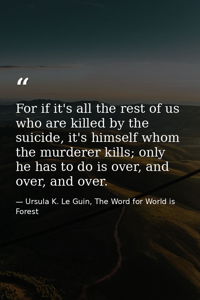 For if it's all the rest of us who are killed by the suicide, it's himself whom the murderer kills; only he has to do is — Ursula K. Le Guin, The Word for World is Forest