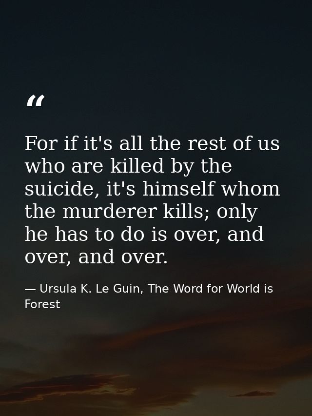 For if it's all the rest of us who are killed by the suicide, it's himself whom the murderer kills; only he has to do is — Ursula K. Le Guin, The Word for World is Forest