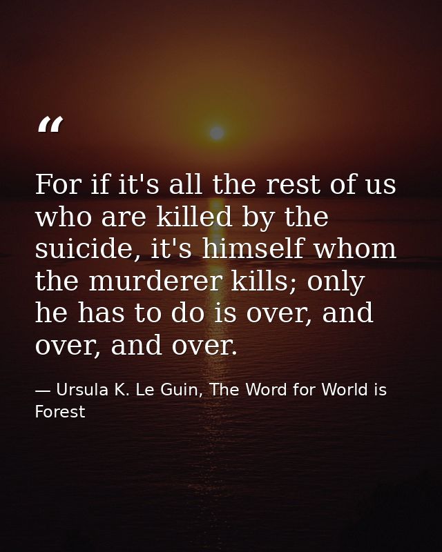 For if it's all the rest of us who are killed by the suicide, it's himself whom the murderer kills; only he has to do is — Ursula K. Le Guin, The Word for World is Forest