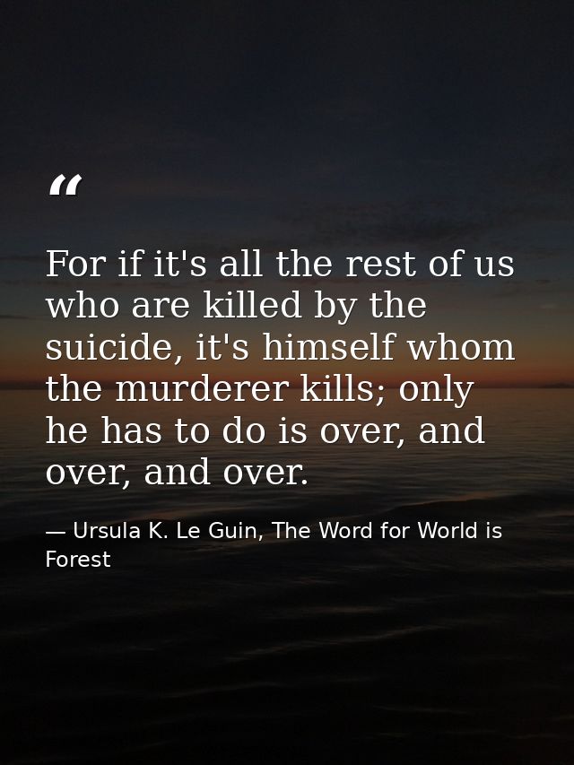 For if it's all the rest of us who are killed by the suicide, it's himself whom the murderer kills; only he has to do is — Ursula K. Le Guin, The Word for World is Forest