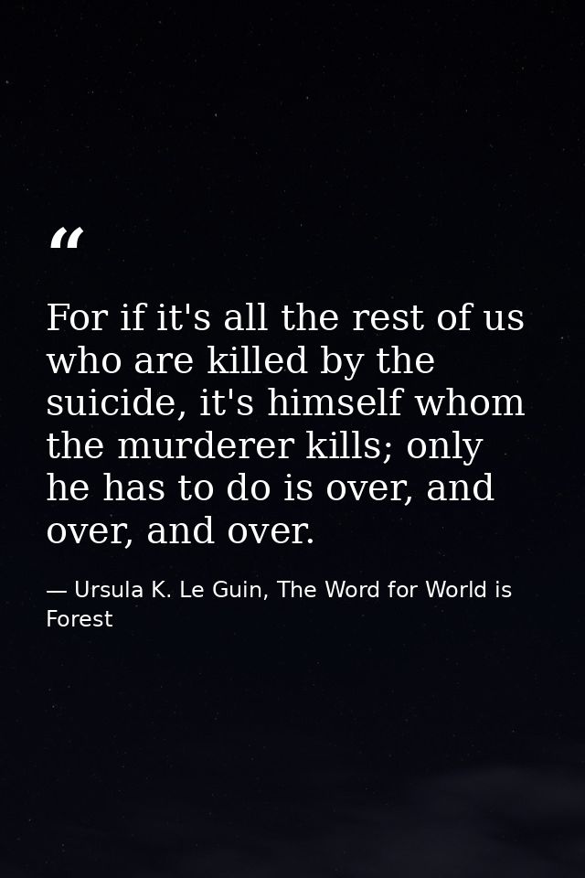 For if it's all the rest of us who are killed by the suicide, it's himself whom the murderer kills; only he has to do is — Ursula K. Le Guin, The Word for World is Forest