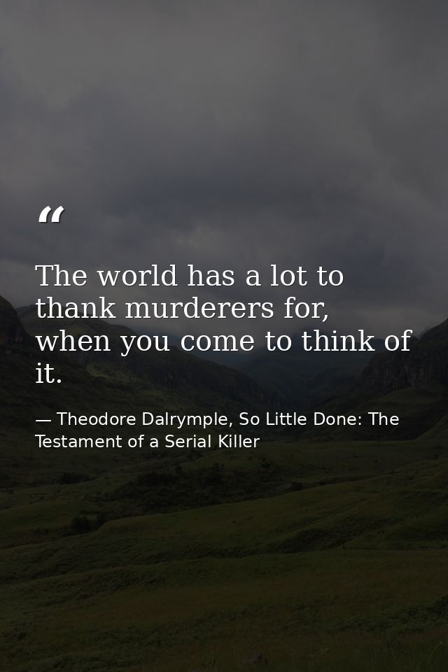 The world has a lot to thank murderers for, when you come to think of it. — Theodore Dalrymple, So Little Done: The Testament of a Serial Killer
