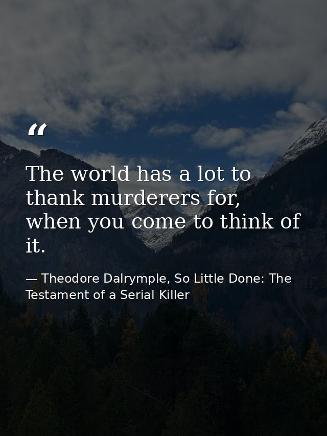 The world has a lot to thank murderers for, when you come to think of it. — Theodore Dalrymple, So Little Done: The Testament of a Serial Killer