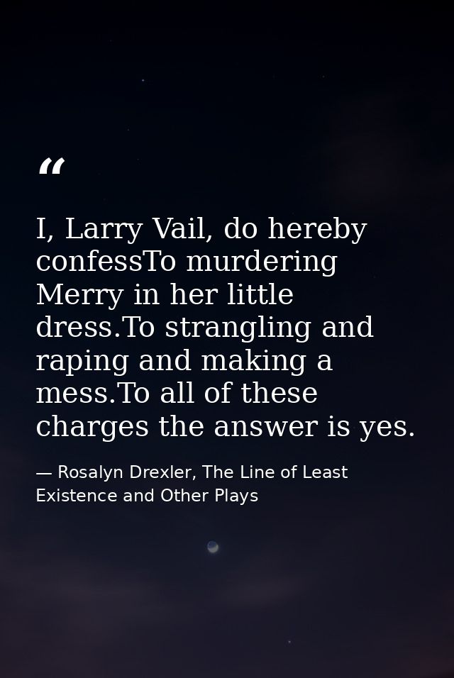 I, Larry Vail, do hereby confessTo murdering Merry in her little dress.To strangling and raping and making a mess.To all — Rosalyn Drexler, The Line of Least Existence and Other Plays