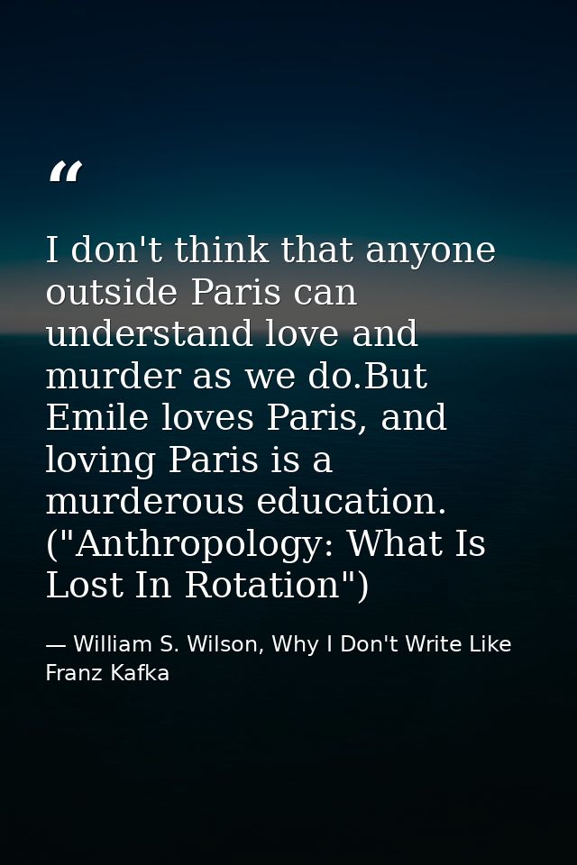 I don't think that anyone outside Paris can understand love and murder as we do.But Emile loves Paris, and loving Paris  — William S. Wilson, Why I Don't Write Like Franz Kafka