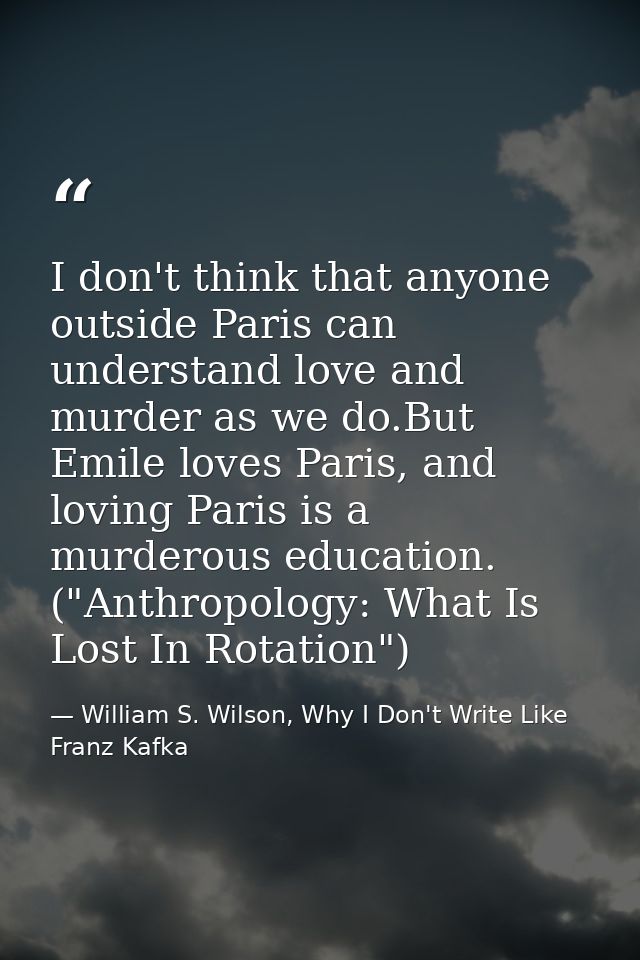 I don't think that anyone outside Paris can understand love and murder as we do.But Emile loves Paris, and loving Paris  — William S. Wilson, Why I Don't Write Like Franz Kafka