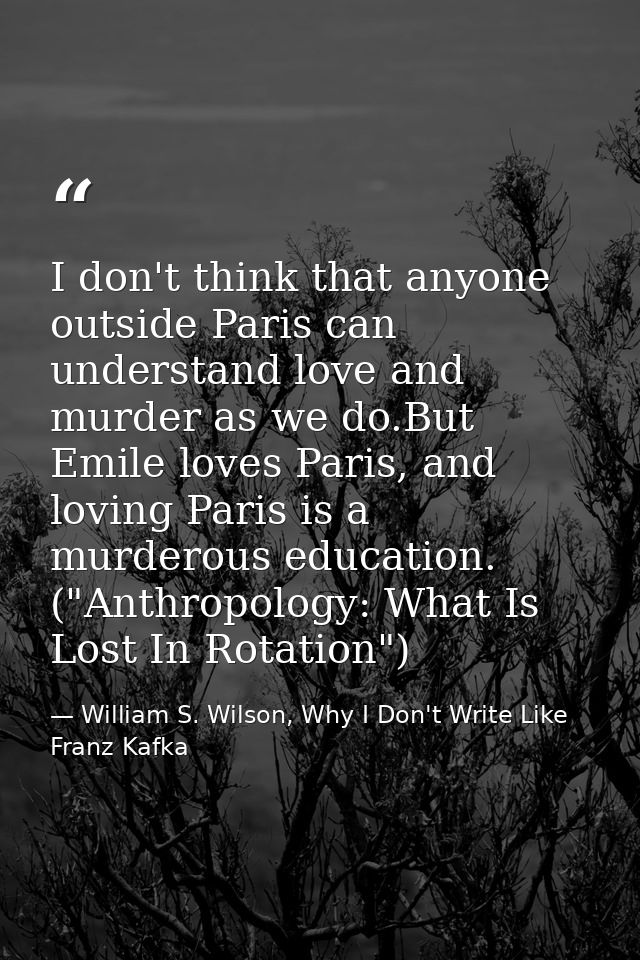 I don't think that anyone outside Paris can understand love and murder as we do.But Emile loves Paris, and loving Paris  — William S. Wilson, Why I Don't Write Like Franz Kafka