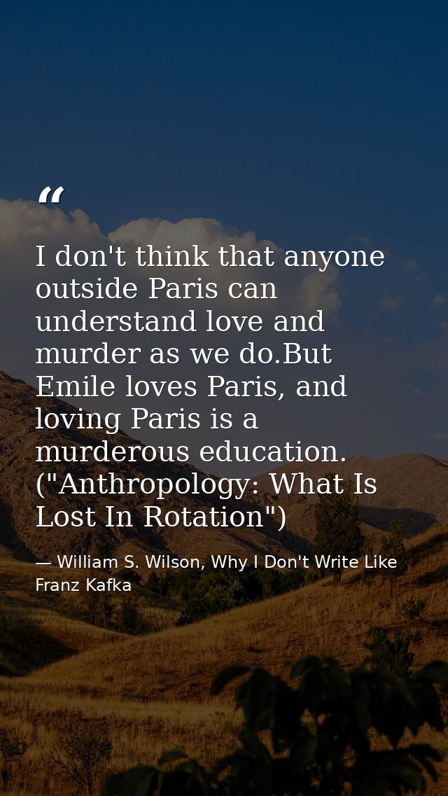 I don't think that anyone outside Paris can understand love and murder as we do.But Emile loves Paris, and loving Paris  — William S. Wilson, Why I Don't Write Like Franz Kafka