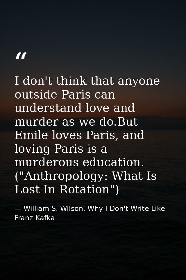 I don't think that anyone outside Paris can understand love and murder as we do.But Emile loves Paris, and loving Paris  — William S. Wilson, Why I Don't Write Like Franz Kafka