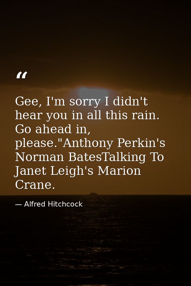 Gee, I'm sorry I didn't hear you in all this rain. Go ahead in, please."Anthony Perkin's Norman BatesTalking To Janet Le — Alfred Hitchcock