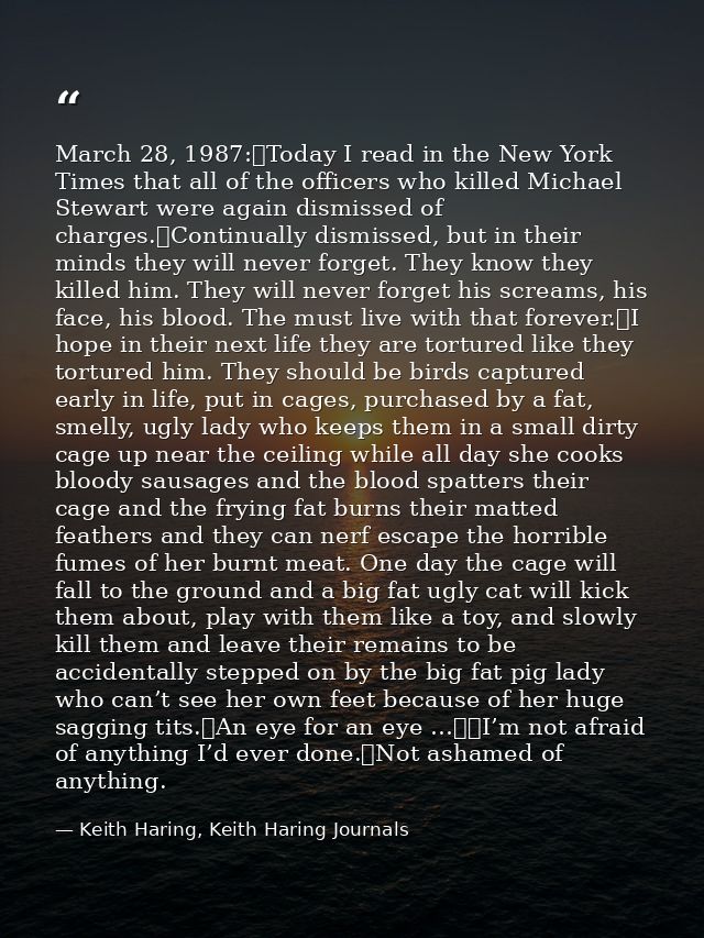 March 28, 1987:	Today I read in the New York Times that all of the officers who killed Michael Stewart were again dismis — Keith Haring, Keith Haring Journals