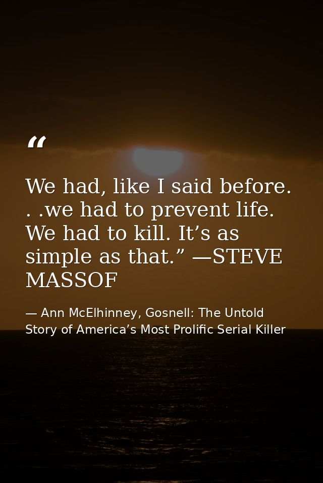 We had, like I said before. . .we had to prevent life. We had to kill. It’s as simple as that.” —STEVE MASSOF — Ann McElhinney, Gosnell: The Untold Story of America’s Most Prolific Serial Killer