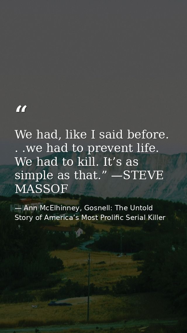 We had, like I said before. . .we had to prevent life. We had to kill. It’s as simple as that.” —STEVE MASSOF — Ann McElhinney, Gosnell: The Untold Story of America’s Most Prolific Serial Killer