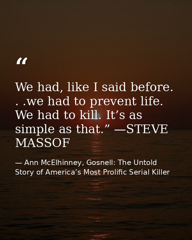 We had, like I said before. . .we had to prevent life. We had to kill. It’s as simple as that.” —STEVE MASSOF — Ann McElhinney, Gosnell: The Untold Story of America’s Most Prolific Serial Killer