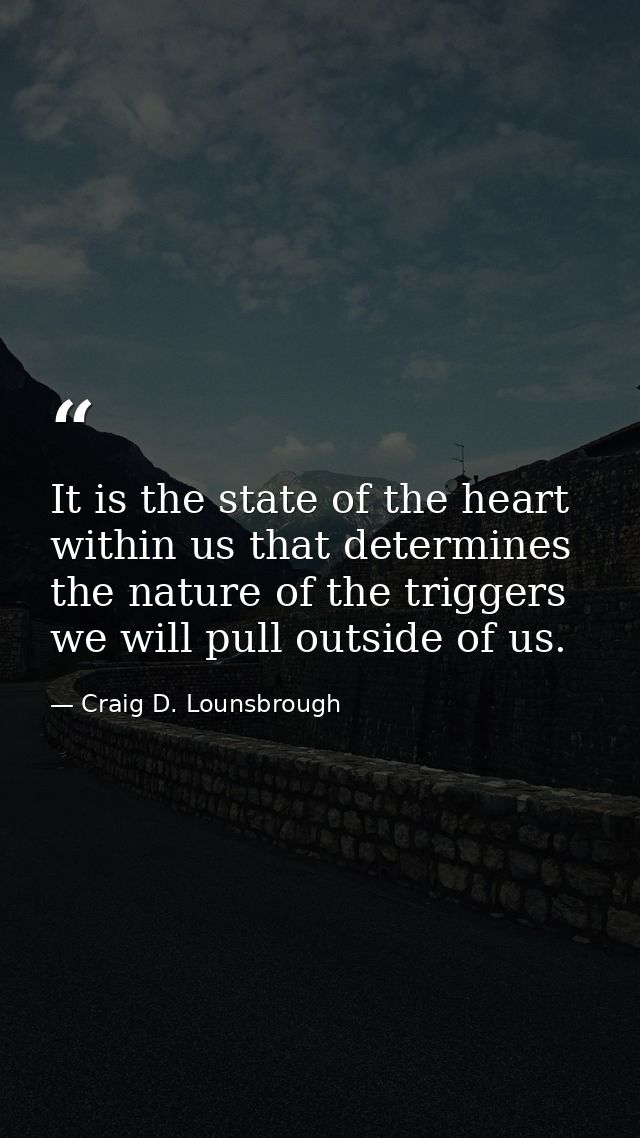 It is the state of the heart within us that determines the nature of the triggers we will pull outside of us. — Craig D. Lounsbrough