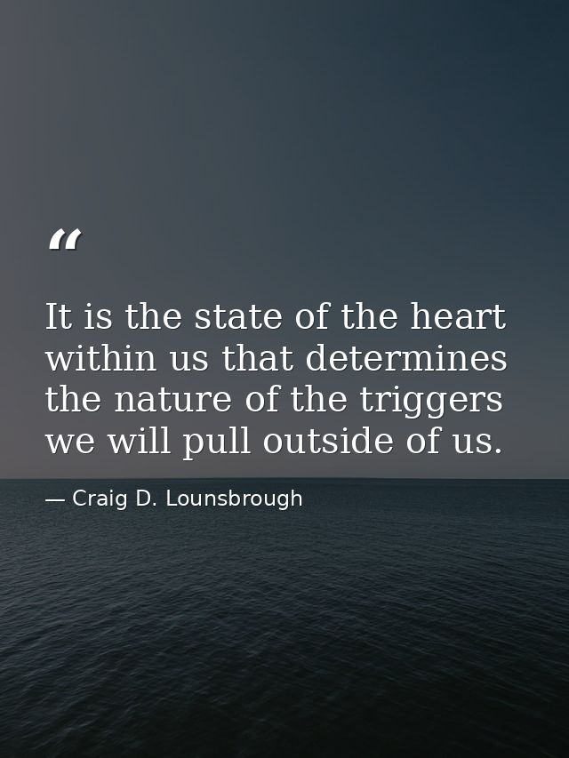 It is the state of the heart within us that determines the nature of the triggers we will pull outside of us. — Craig D. Lounsbrough