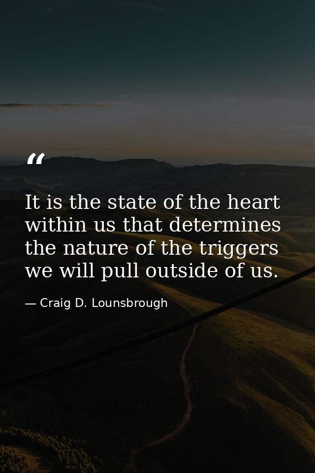 It is the state of the heart within us that determines the nature of the triggers we will pull outside of us. — Craig D. Lounsbrough