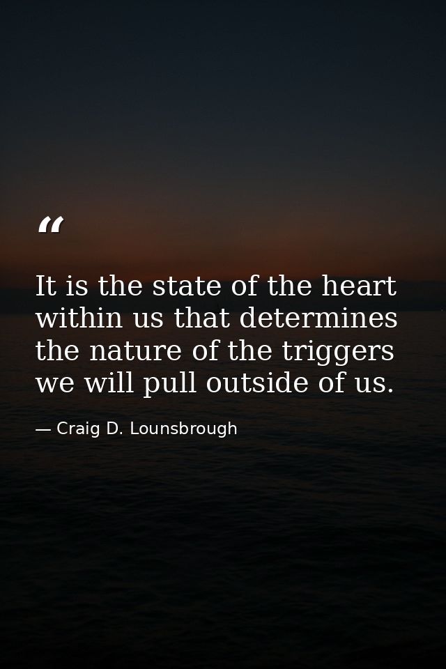 It is the state of the heart within us that determines the nature of the triggers we will pull outside of us. — Craig D. Lounsbrough