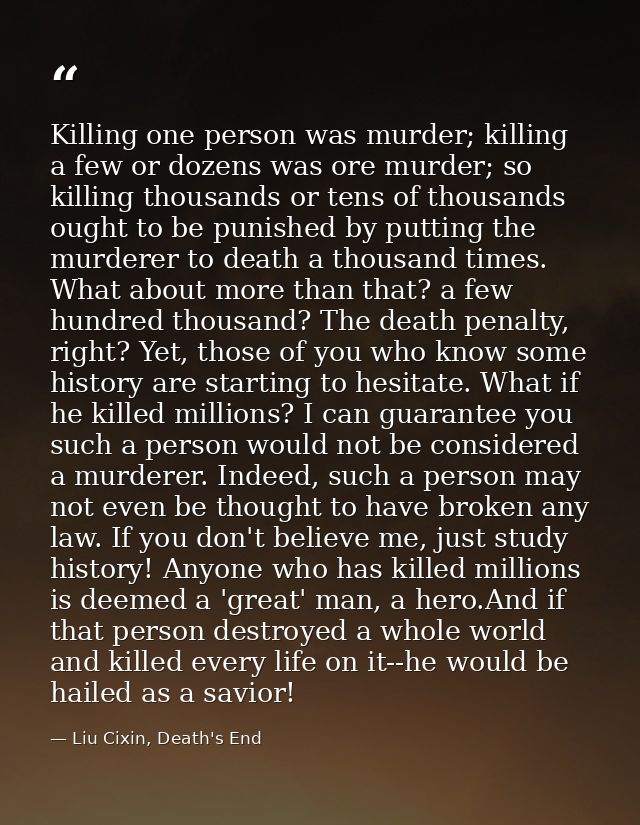 Killing one person was murder; killing a few or dozens was ore murder; so killing thousands or tens of thousands ought t — Liu Cixin, Death's End