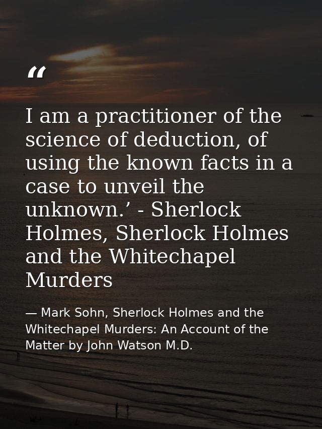 I am a practitioner of the science of deduction, of using the known facts in a case to unveil the unknown.’ - Sherlock H — Mark Sohn, Sherlock Holmes and the Whitechapel Murders: An Account of the Matter by John Watson M.D.